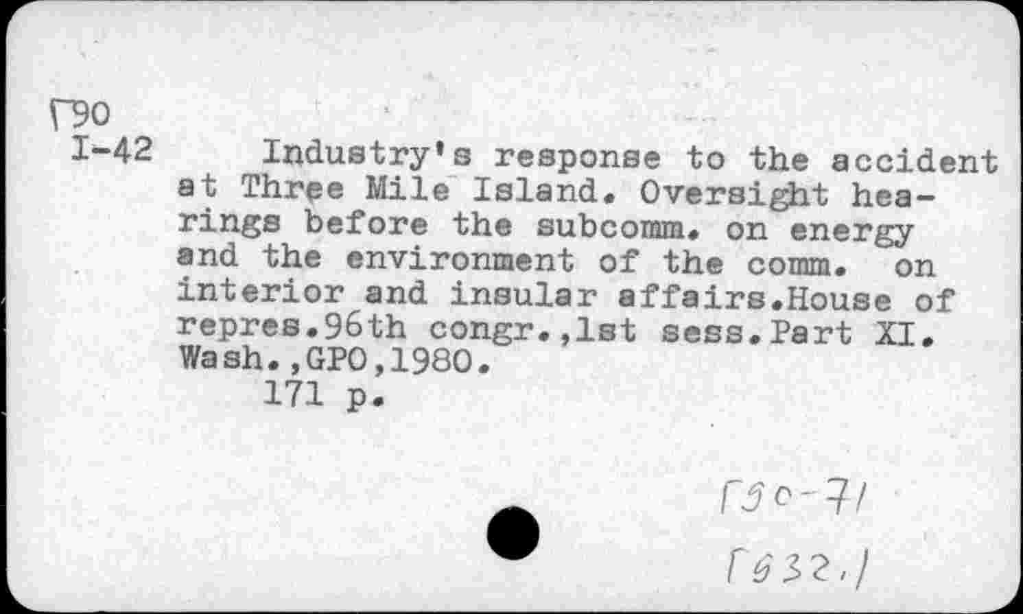 ﻿f90
1-42
Industry’s response to the accident at Three Mile Island. Oversight hearings before the subcoram. on energy and the environment of the comm, on interior and insular affairs.House of repres.96th congr.,lst sess.Part XI. Wash.,GP0,1980.
171 p.
fje- 7/
F b'32./